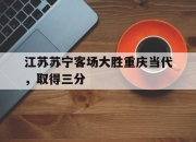 ror体育电竞-江苏苏宁客场大胜重庆当代，取得三分