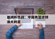 ror体育官网首页-亚洲杯热战：中国男篮逆转澳大利亚