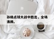 ror体育官网首页-孙杨点球大战中胜出，全场沸腾。