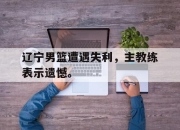 ror体育娱乐平台-辽宁男篮遭遇失利，主教练表示遗憾。