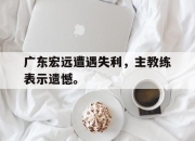 ror体育在线注册-广东宏远遭遇失利，主教练表示遗憾。