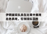 ror体育在线注册-伊朗国家队员在比赛中展现出色表现，引领球队获胜