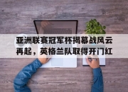 ror体育电竞-亚洲联赛冠军杯揭幕战风云再起，英格兰队取得开门红