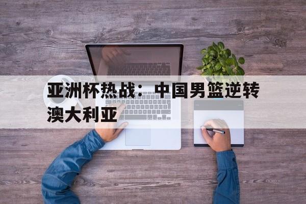 亚洲杯热战：中国男篮逆转澳大利亚