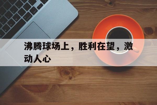 沸腾球场上，胜利在望，激动人心